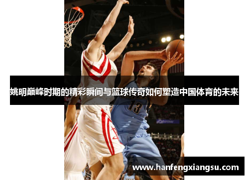 姚明巅峰时期的精彩瞬间与篮球传奇如何塑造中国体育的未来