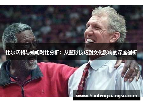 比尔沃顿与姚明对比分析：从篮球技巧到文化影响的深度剖析