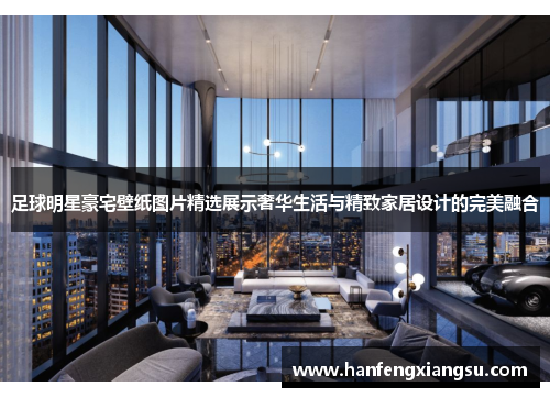 足球明星豪宅壁纸图片精选展示奢华生活与精致家居设计的完美融合