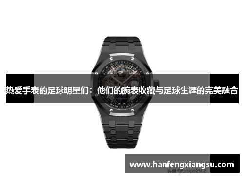 热爱手表的足球明星们：他们的腕表收藏与足球生涯的完美融合