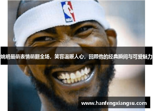 姚明最萌表情萌翻全场，笑容温暖人心，回顾他的经典瞬间与可爱魅力