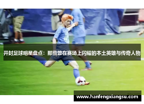 开封足球明星盘点：那些曾在赛场上闪耀的本土英雄与传奇人物