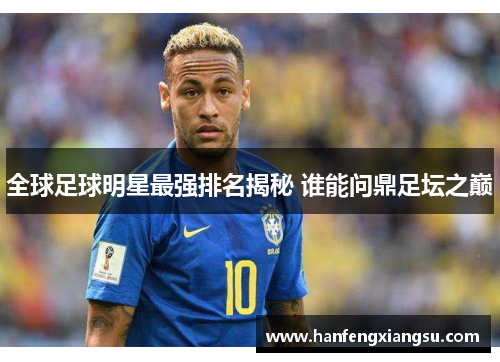 全球足球明星最强排名揭秘 谁能问鼎足坛之巅