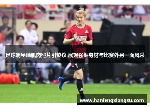 足球明星晒肌肉照片引热议 展现强健身材与比赛外另一面风采