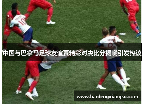中国与巴拿马足球友谊赛精彩对决比分揭晓引发热议