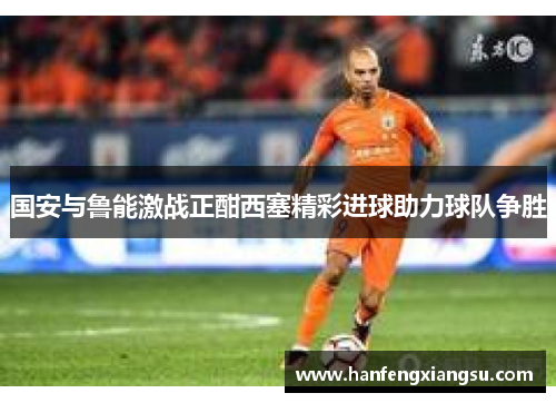 国安与鲁能激战正酣西塞精彩进球助力球队争胜